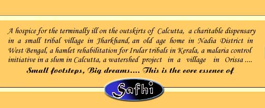 A hospice for the terminally ill on the outskirts of Calcutta, a charitable dispensary in a small tribal village in Jharkhand, an old age home in Nadia District in West Bengal, a hamlet rehabilitation for Irular tribals in Kerala, a malaria control initiative in a slum in Calcutta, a watershed project in a village in Orissa - small footsteps, big dreams. This is the core essence of SAFHI